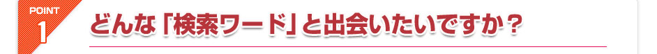 POINT1.どんな「検索ワード」と出会いたいですか？