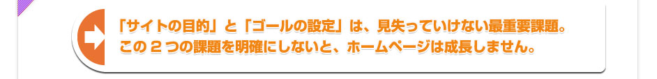 「サイトの目的」と「ゴールの設定」は、見失っていけない最重要課題。 この2つの課題を明確にしないと、ホームページは成長しません。