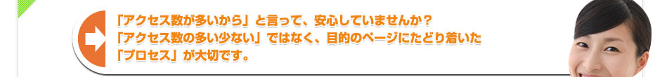 「アクセス数が多いから」と言って、安心していませんか？「アクセス数の多い少ない」ではなく、目的のページにたどり着いた「プロセス」が大切です。