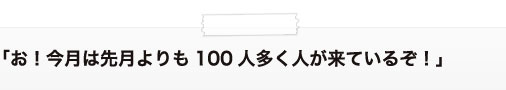 「お！今月は先月よりも100人多く人が来ているぞ！」