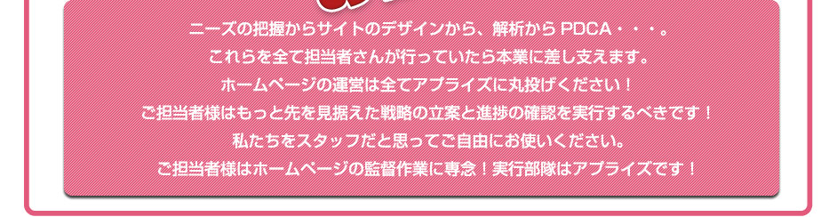 ニーズの把握からサイトのデザインから、解析からPDCA・・・。これらを全て担当者さんが行っていたら本業に差し支えます。 ホームページの運営は全てアプライズに丸投げください！ご担当者様はもっと先を見据えた戦略の立案と進捗の確認を実行するべきです！ 私たちをスタッフだと思ってご自由にお使いください。 ご担当者様はホームページの監督作業に専念！実行部隊はアプライズです！