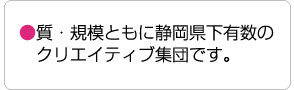 質・規模ともに静岡県下有数の 　クリエイティブ集団です。